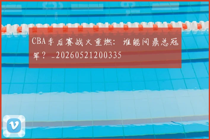 CBA季后赛战火重燃:谁能问鼎总冠军?_20260521200335