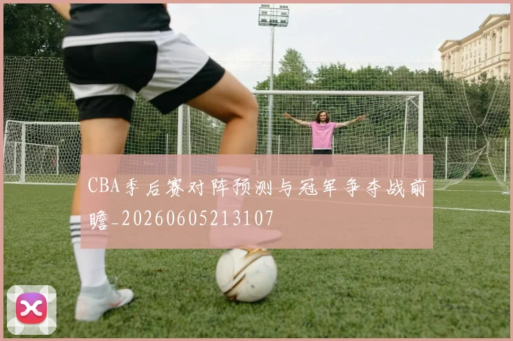 CBA季后赛对阵预测与冠军争夺战前瞻_20260605213107